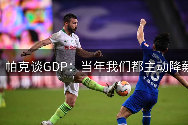 帕克谈GDP：当年我们都主动降薪留守 未来想复刻我们的故事会很难