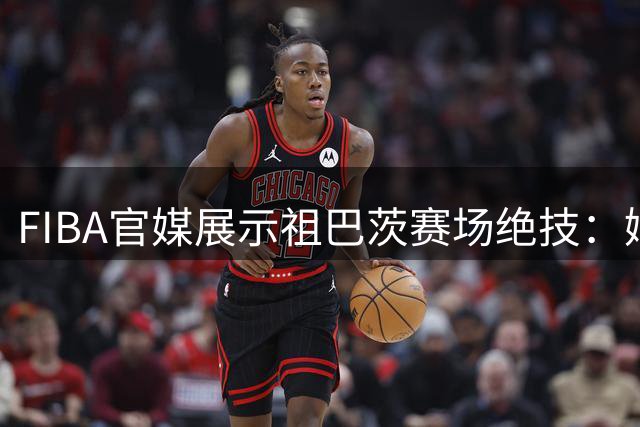 FIBA官媒展示祖巴茨赛场绝技：娴熟假动作令人惊叹